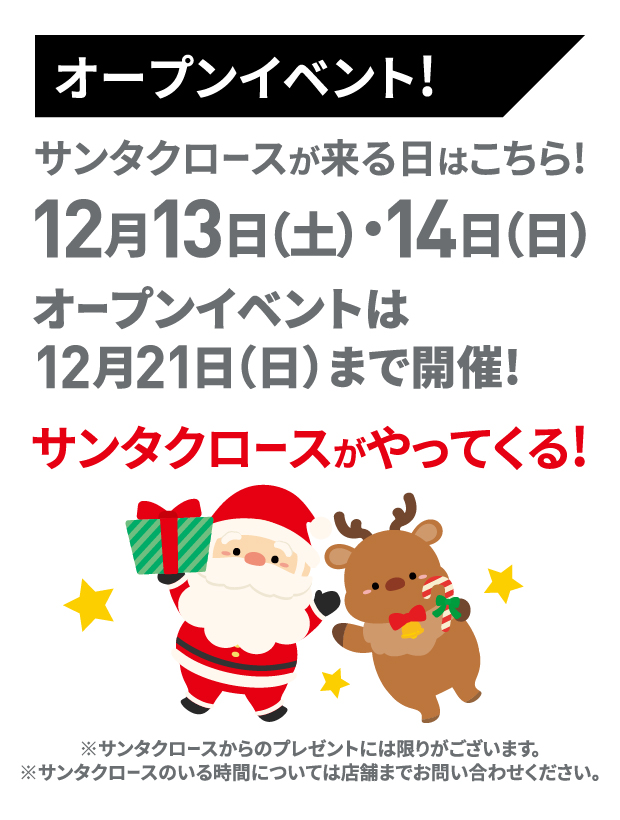 オープンイベント！サンタクロースが来る日はこちら！12月13日（土）・14日（日）オープンイベントは12月21日（日）まで開催！※サンタクロースからのプレゼントには限りがございます。※サンタクロースのいる時間については店舗までお問い合わせください。