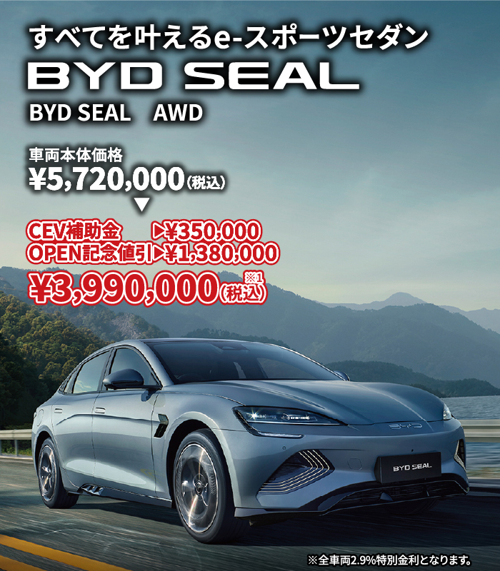 すべてを叶えるe-スポーツセダン BYD SEAL 車両本体価格¥5,720,000（税込）⇒ CEV補助金→¥350,000 OPEN記念割引→¥1,380,000 ¥3,990,000（税込）※1　※全車両2.9%特別金利となります。