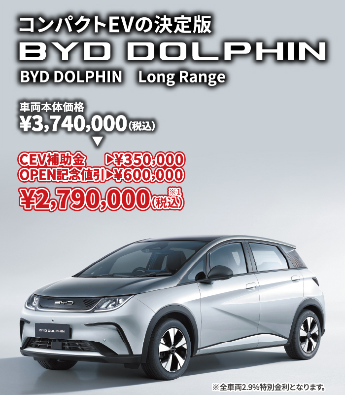 コンパクトEVの決定版 BYD DOLPHIN LongRange 車両本体価格¥3,740,000（税込）⇒ CEV補助金→¥350,000 OPEN記念割引→¥600,000 ¥2,790,000（税込）※1　※全車両2.9%特別金利となります。