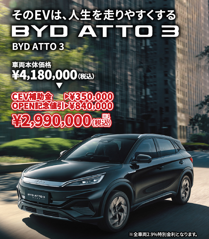 そのEVは、人生を走りやすくする BYD ATTO 3 車両本体価格¥4,180,000（税込）⇒ CEV補助金→¥350,000 OPEN記念割引→¥840,000 ¥2,990,000（税込）※1　※全車両2.9%特別金利となります。
